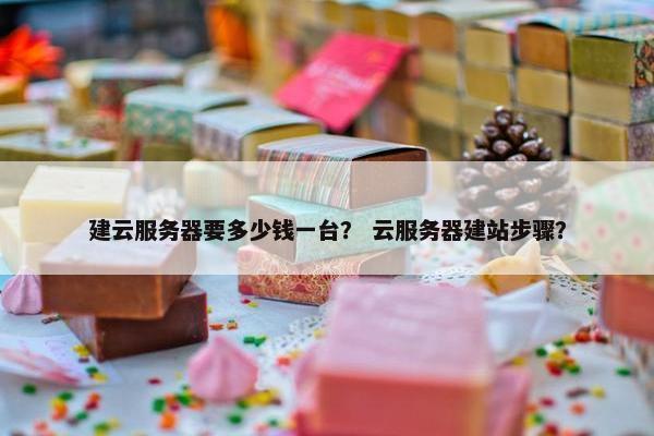 建云服务器要多少钱一台？ 云服务器建站步骤？