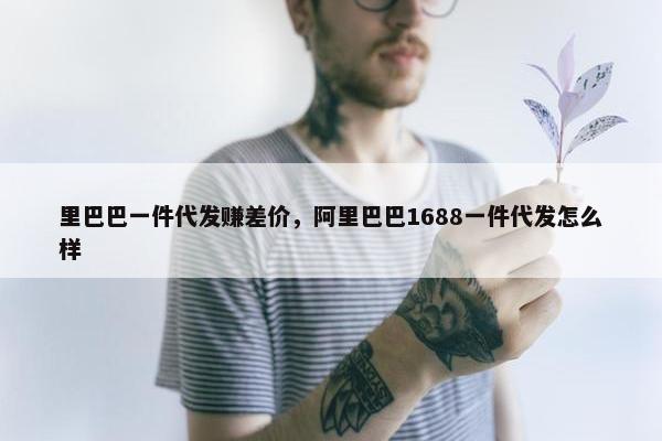 里巴巴一件代发赚差价，阿里巴巴1688一件代发怎么样