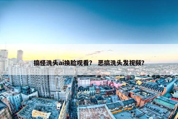 搞怪洗头ai换脸观看？ 恶搞洗头发视频？