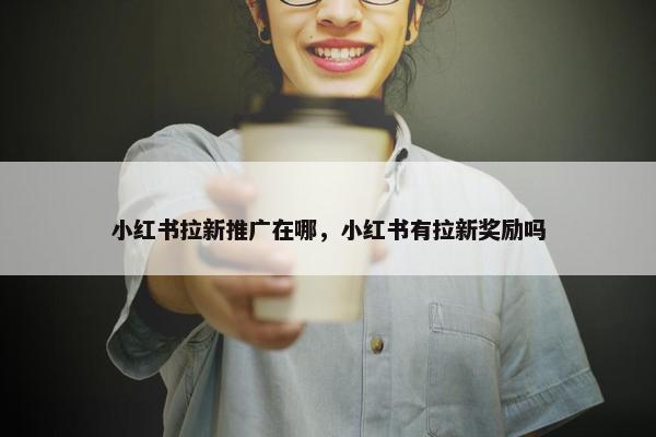 小红书拉新推广在哪，小红书有拉新奖励吗
