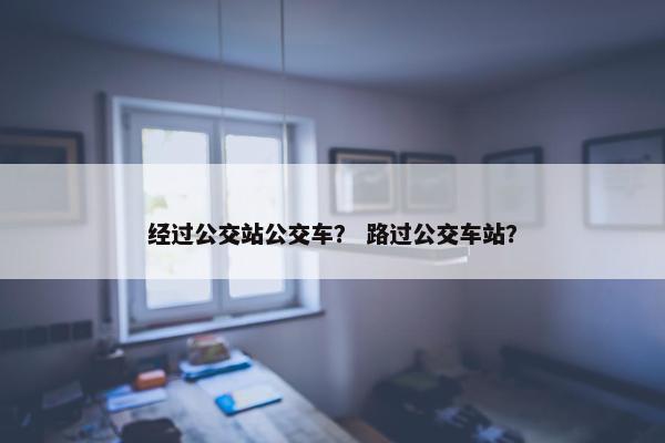 经过公交站公交车？ 路过公交车站？