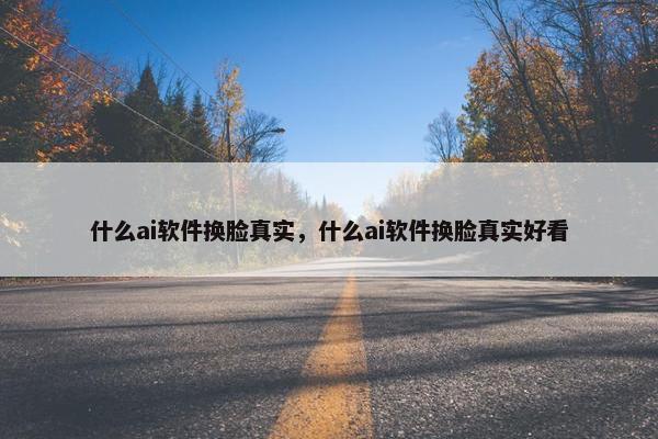 什么ai软件换脸真实，什么ai软件换脸真实好看