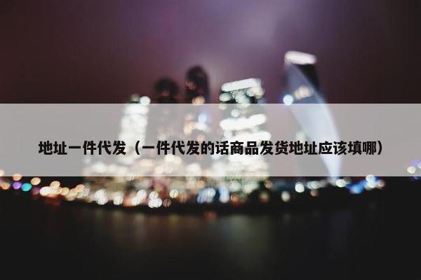 地址一件代发（一件代发的话商品发货地址应该填哪）