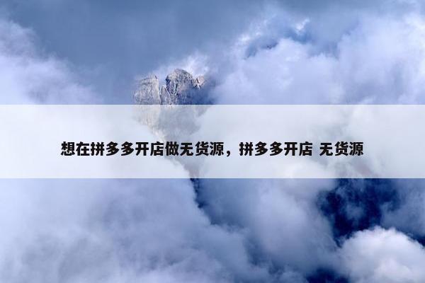想在拼多多开店做无货源，拼多多开店 无货源