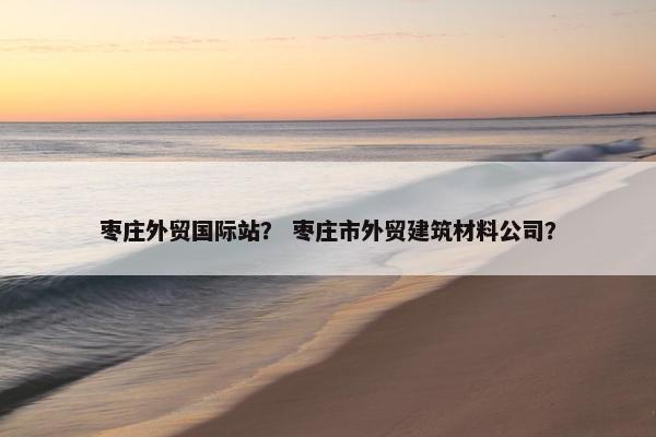 枣庄外贸国际站？ 枣庄市外贸建筑材料公司？