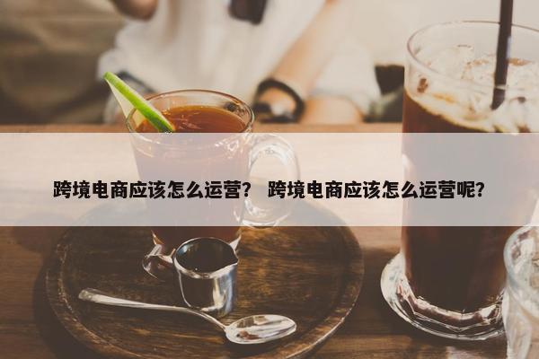 跨境电商应该怎么运营？ 跨境电商应该怎么运营呢？