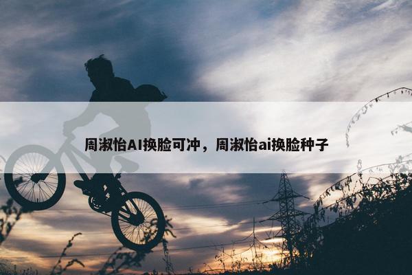 周淑怡AI换脸可冲，周淑怡ai换脸种子