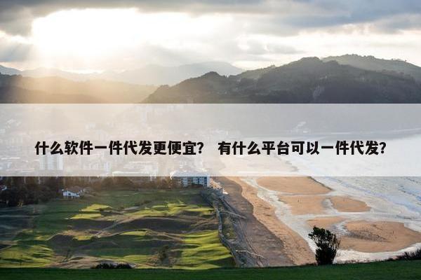 什么软件一件代发更便宜？ 有什么平台可以一件代发？
