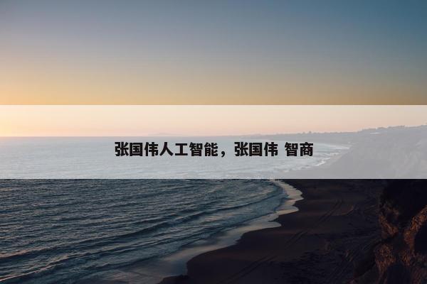 张国伟人工智能，张国伟 智商