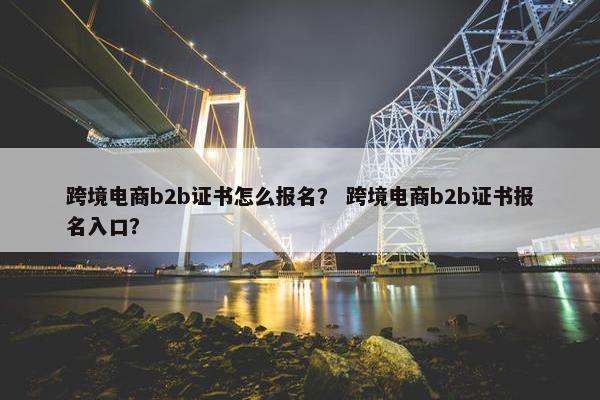 跨境电商b2b证书怎么报名？ 跨境电商b2b证书报名入口？