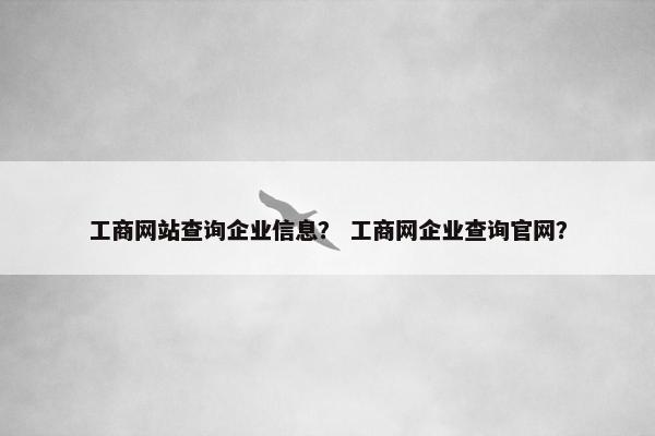 工商网站查询企业信息？ 工商网企业查询官网？