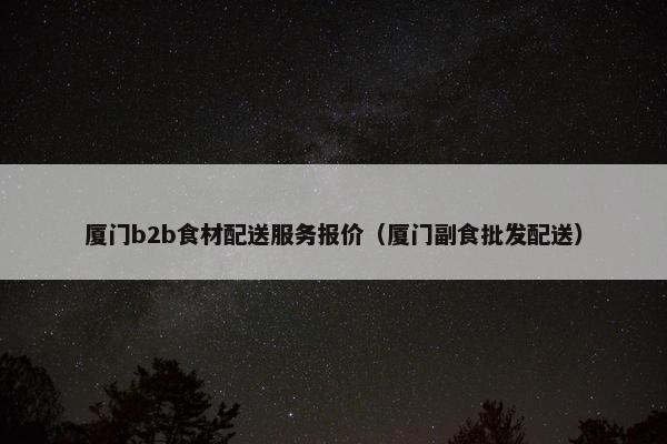 厦门b2b食材配送服务报价（厦门副食批发配送）