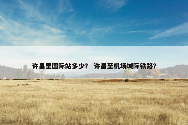 许昌里国际站多少？ 许昌至机场城际铁路？