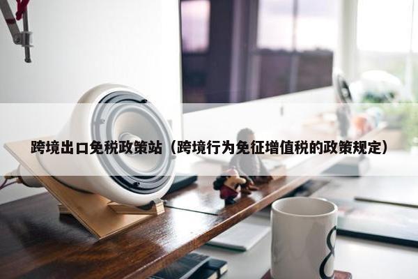 跨境出口免税政策站（跨境行为免征增值税的政策规定）