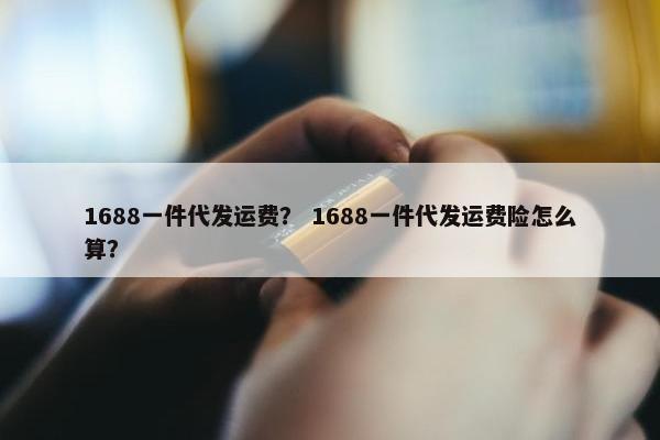 1688一件代发运费？ 1688一件代发运费险怎么算？
