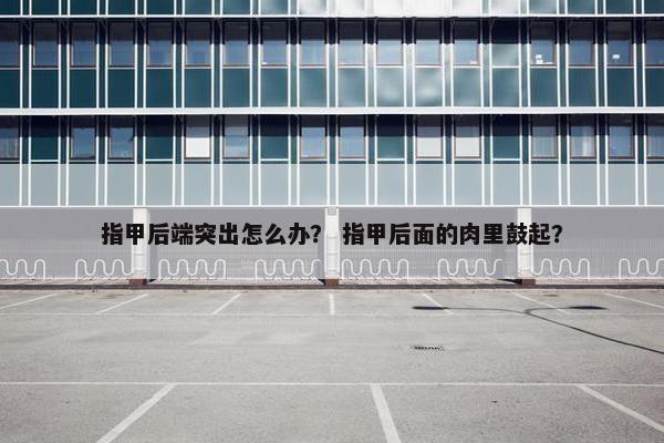 指甲后端突出怎么办？ 指甲后面的肉里鼓起？