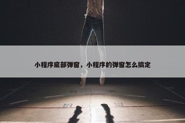 小程序底部弹窗，小程序的弹窗怎么搞定