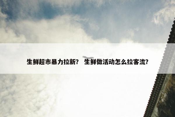 生鲜超市暴力拉新？ 生鲜做活动怎么拉客流？