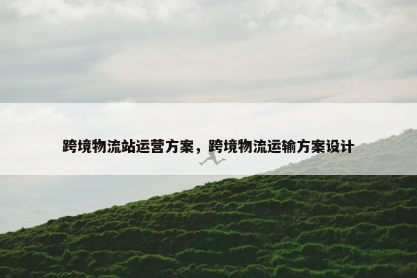 跨境物流站运营方案，跨境物流运输方案设计