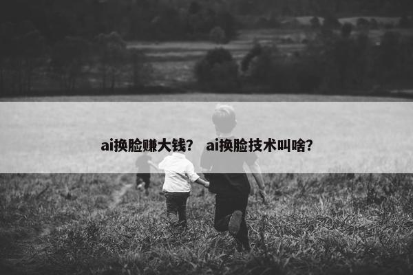 ai换脸赚大钱？ ai换脸技术叫啥？