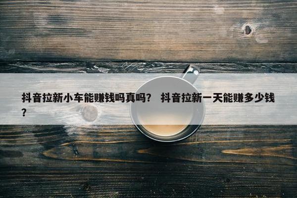 抖音拉新小车能赚钱吗真吗？ 抖音拉新一天能赚多少钱？
