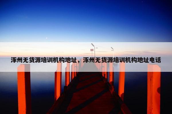 涿州无货源培训机构地址，涿州无货源培训机构地址电话