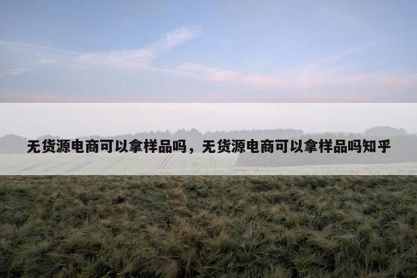 无货源电商可以拿样品吗，无货源电商可以拿样品吗知乎