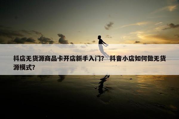 抖店无货源商品卡开店新手入门？ 抖音小店如何做无货源模式？