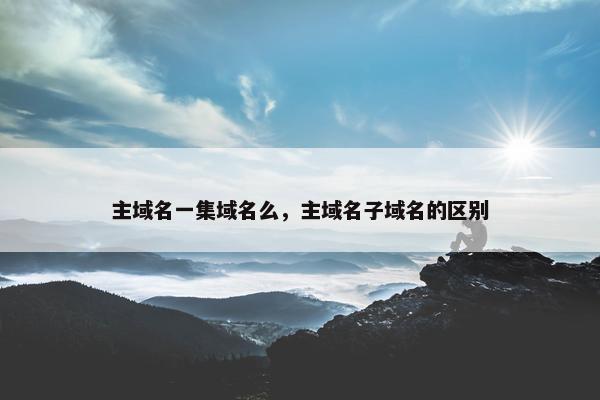 主域名一集域名么，主域名子域名的区别