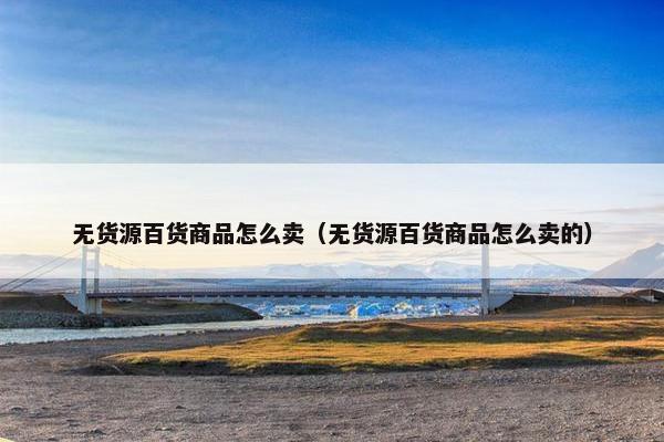 无货源百货商品怎么卖（无货源百货商品怎么卖的）