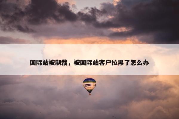 国际站被制裁，被国际站客户拉黑了怎么办