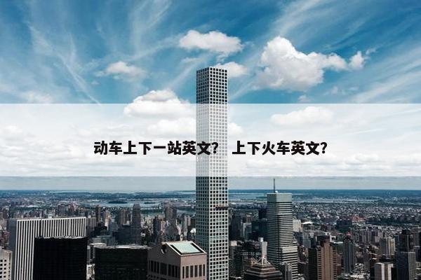 动车上下一站英文？ 上下火车英文？