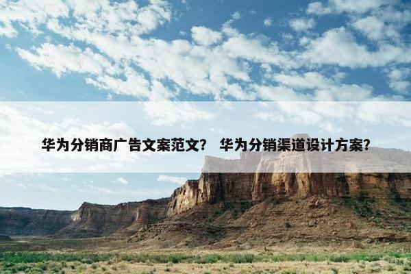 华为分销商广告文案范文？ 华为分销渠道设计方案？