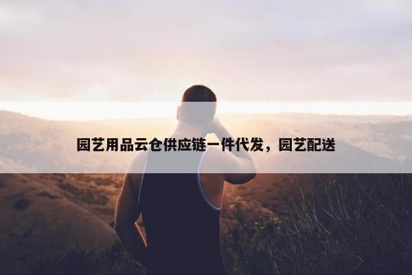 园艺用品云仓供应链一件代发，园艺配送