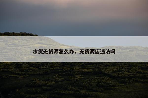 水货无货源怎么办，无货源店违法吗