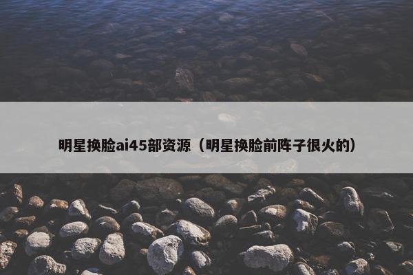 明星换脸ai45部资源（明星换脸前阵子很火的）