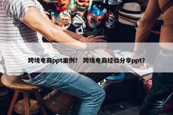 跨境电商ppt案例？ 跨境电商经验分享ppt？