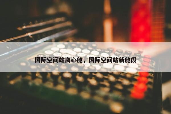 国际空间站离心舱，国际空间站新舱段