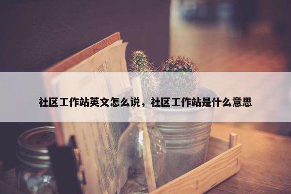 社区工作站英文怎么说，社区工作站是什么意思