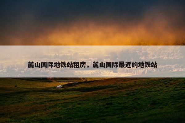 麓山国际地铁站租房，麓山国际最近的地铁站