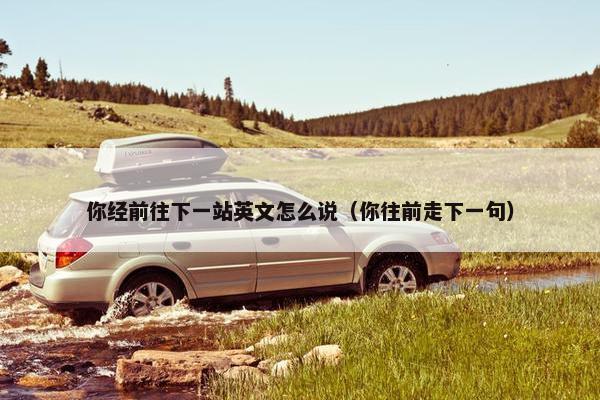 你经前往下一站英文怎么说（你往前走下一句）
