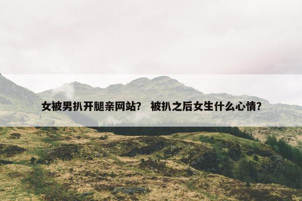 女被男扒开腿亲网站？ 被扒之后女生什么心情？