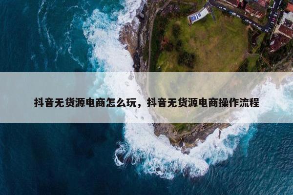 抖音无货源电商怎么玩，抖音无货源电商操作流程