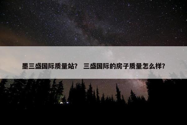 墨三盛国际质量站？ 三盛国际的房子质量怎么样？
