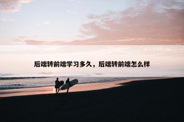后端转前端学习多久，后端转前端怎么样