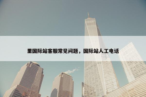 里国际站客服常见问题，国际站人工电话