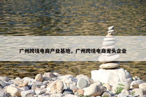 广州跨境电商产业基地，广州跨境电商龙头企业