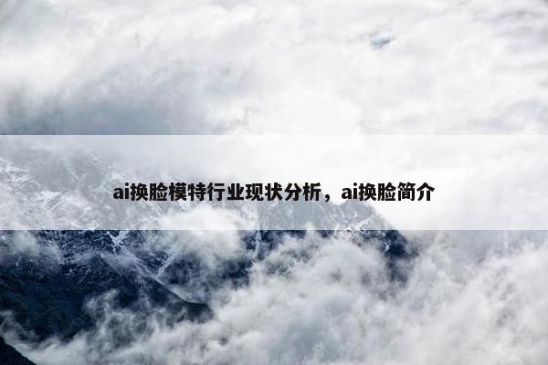 ai换脸模特行业现状分析，ai换脸简介