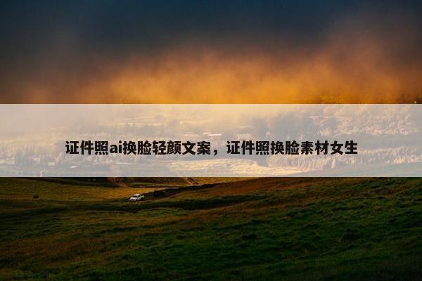 证件照ai换脸轻颜文案，证件照换脸素材女生
