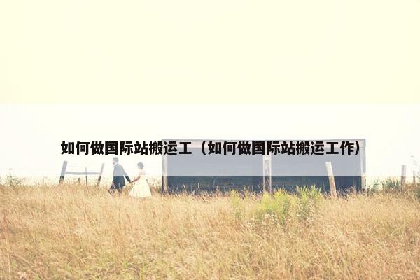 如何做国际站搬运工（如何做国际站搬运工作）